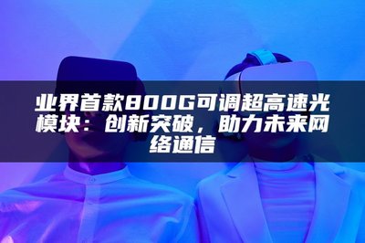 業(yè)界首款800G可調(diào)超高速光模塊 以創(chuàng)新突破，賦能未來(lái)網(wǎng)絡(luò)通信